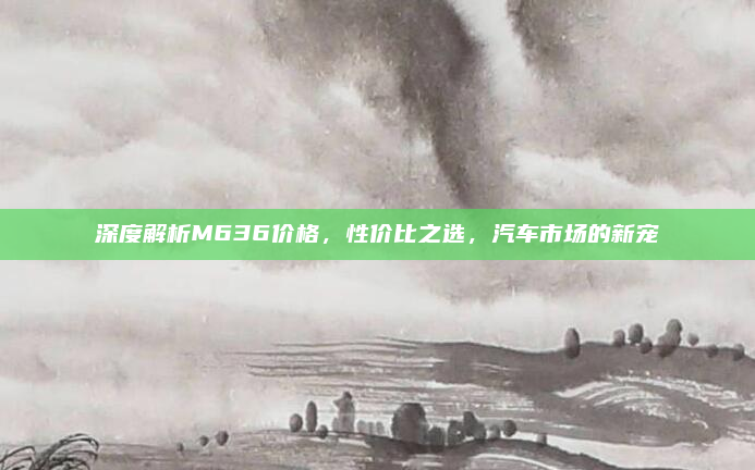 深度解析M636价格，性价比之选，汽车市场的新宠