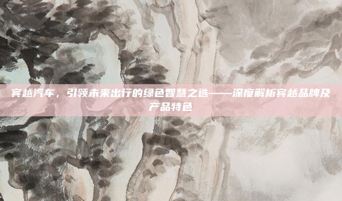 宾越汽车，引领未来出行的绿色智慧之选——深度解析宾越品牌及产品特色
