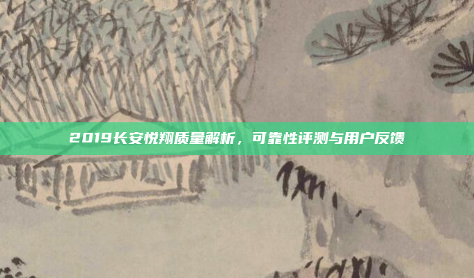 2019长安悦翔质量解析,可靠性评测与用户反馈