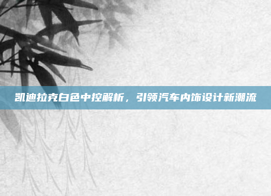 凯迪拉克白色中控解析,引领汽车内饰设计新潮流