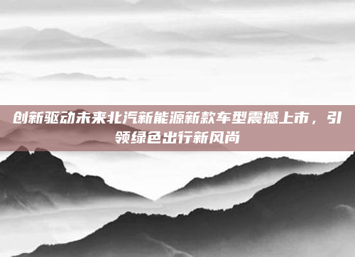 创新驱动未来北汽新能源新款车型震撼上市,引领绿色出行新风尚