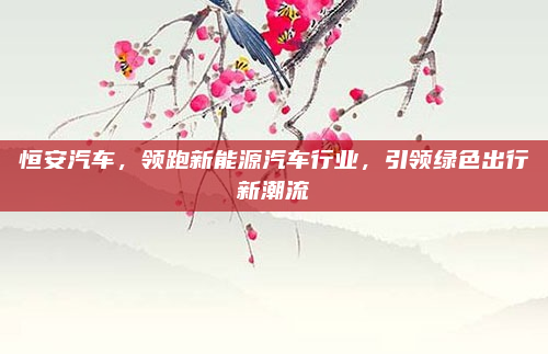 恒安汽车,领跑新能源汽车行业,引领绿色出行新潮流