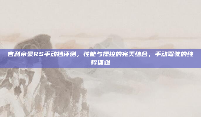 吉利帝豪RS手动挡评测,性能与操控的完美结合,手动驾驶的纯粹体验