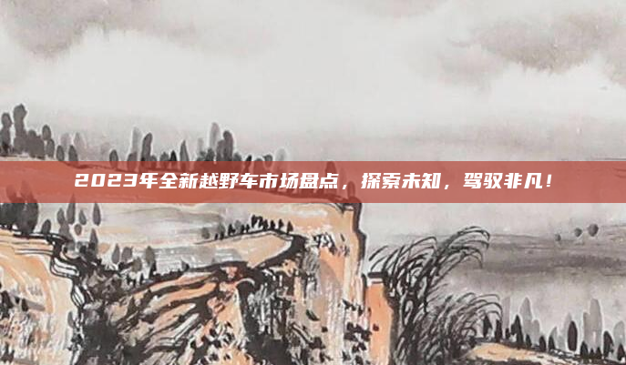 2023年全新越野车市场盘点,探索未知,驾驭非凡!