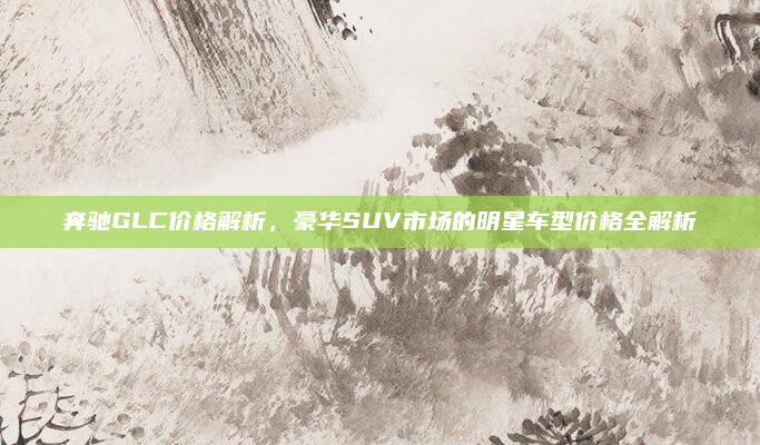 奔驰GLC价格解析，豪华SUV市场的明星车型价格全解析