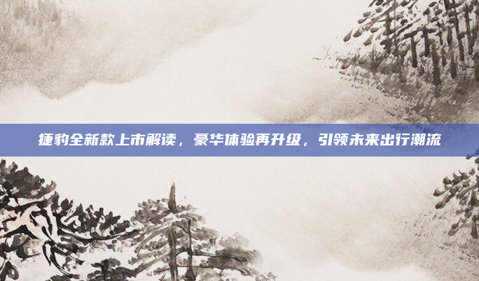 捷豹全新款上市解读,豪华体验再升级,引领未来出行潮流