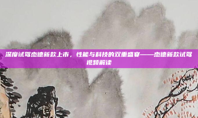 深度试驾杰德新款上市,性能与科技的双重盛宴——杰德新款试驾视频解读