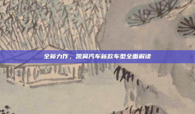 全新力作,凯翼汽车新款车型全面解读