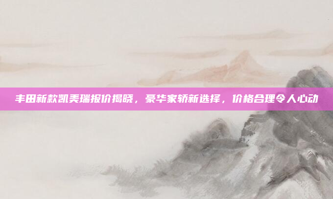 丰田新款凯美瑞报价揭晓，豪华家轿新选择，价格合理令人心动
