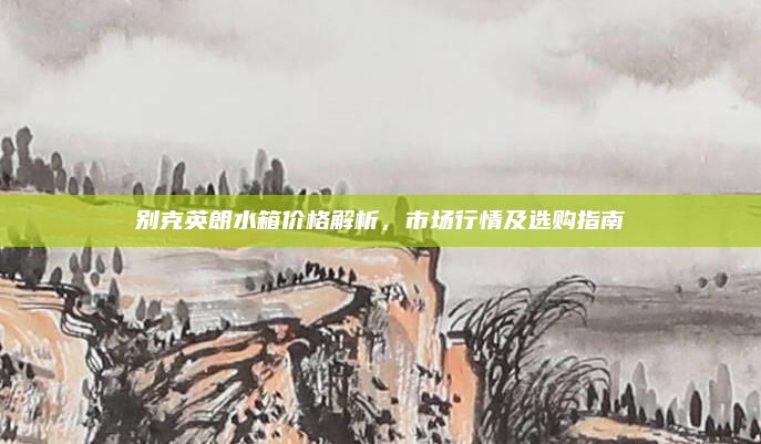 别克英朗水箱价格解析，市场行情及选购指南