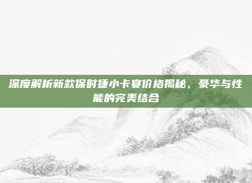 深度解析新款保时捷小卡宴价格揭秘,豪华与性能的完美结合