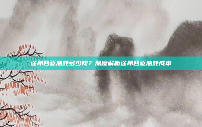 途昂四驱油耗多少钱?深度解析途昂四驱油耗成本