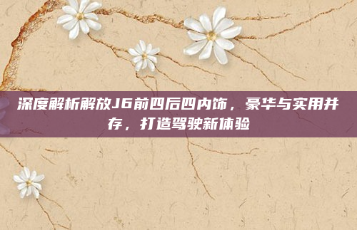 深度解析解放J6前四后四内饰，豪华与实用并存，打造驾驶新体验