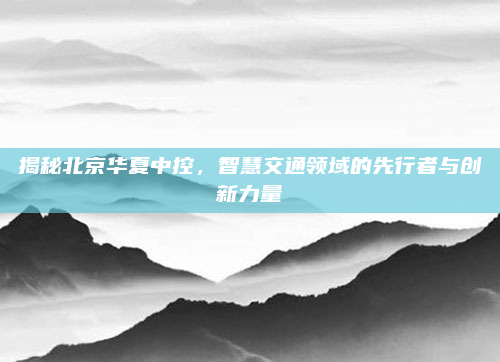 揭秘北京华夏中控，智慧交通领域的先行者与创新力量