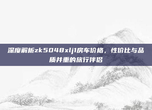 深度解析zk5048xlj1房车价格,性价比与品质并重的旅行伴侣