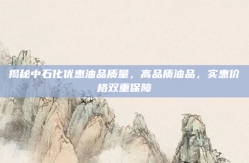 揭秘中石化优惠油品质量,高品质油品,实惠价格双重保障