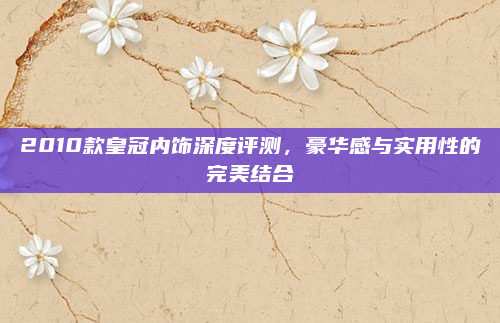 2010款皇冠内饰深度评测,豪华感与实用性的完美结合