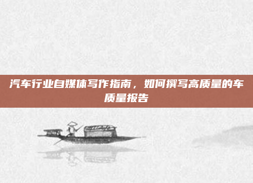 汽车行业自媒体写作指南，如何撰写高质量的车质量报告