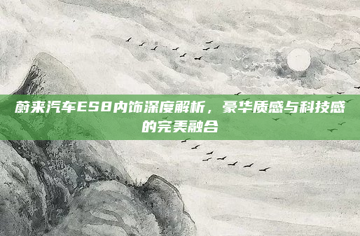 蔚来汽车ES8内饰深度解析，豪华质感与科技感的完美融合