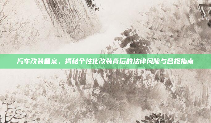 汽车改装备案，揭秘个性化改装背后的法律风险与合规指南