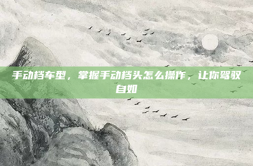 手动档车型,掌握手动档头怎么操作,让你驾驭自如