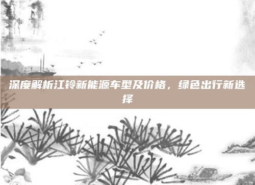 深度解析江铃新能源车型及价格，绿色出行新选择
