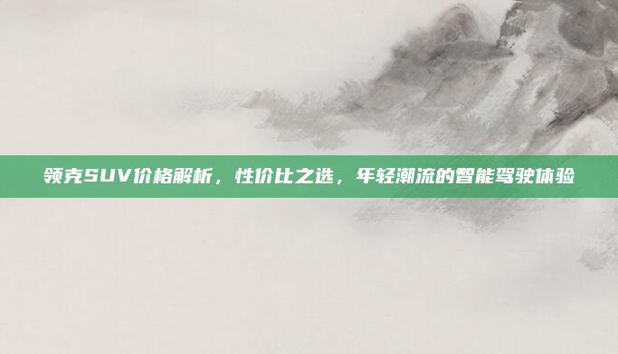 领克SUV价格解析，性价比之选，年轻潮流的智能驾驶体验