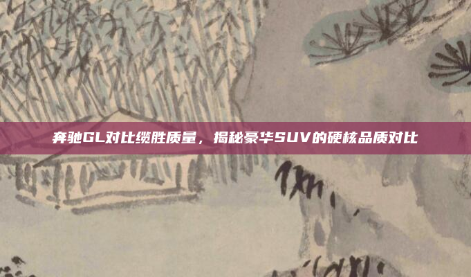 奔驰GL对比缆胜质量，揭秘豪华SUV的硬核品质对比