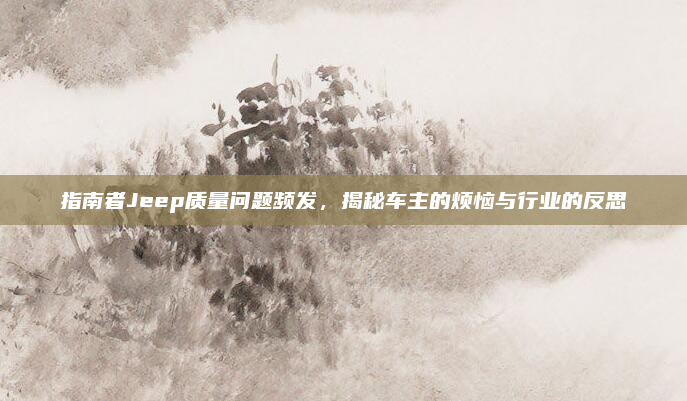 指南者Jeep质量问题频发,揭秘车主的烦恼与行业的反思