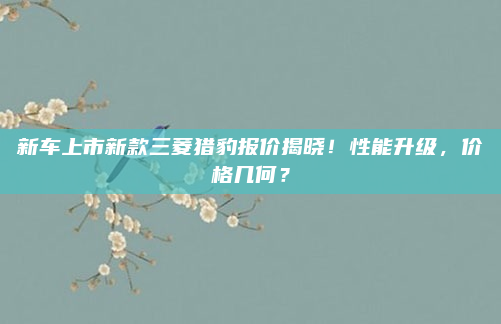 新车上市新款三菱猎豹报价揭晓!性能升级,价格几何?
