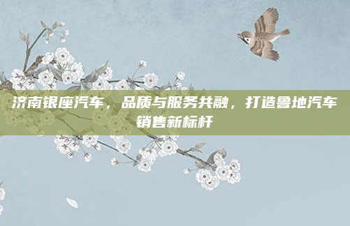 济南银座汽车,品质与服务共融,打造鲁地汽车销售新标杆