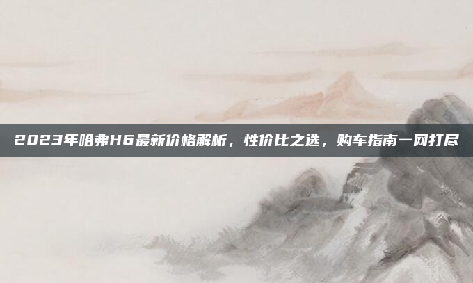 2023年哈弗H6最新价格解析，性价比之选，购车指南一网打尽