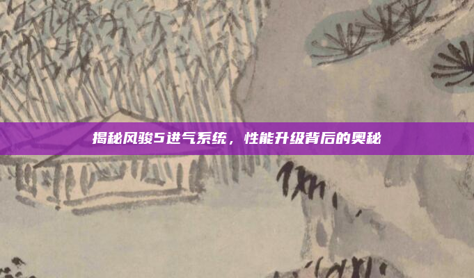 揭秘风骏5进气系统,性能升级背后的奥秘