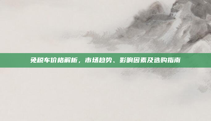 免税车价格解析，市场趋势、影响因素及选购指南