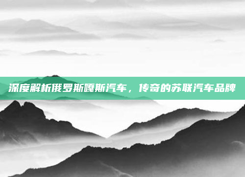 深度解析俄罗斯嘎斯汽车,传奇的苏联汽车品牌