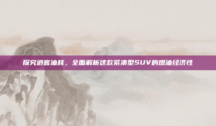 探究逍客油耗，全面解析这款紧凑型SUV的燃油经济性