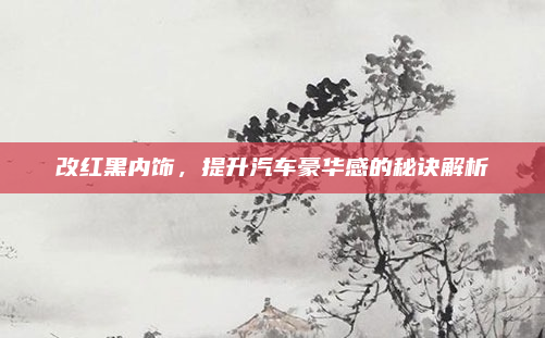 改红黑内饰,提升汽车豪华感的秘诀解析