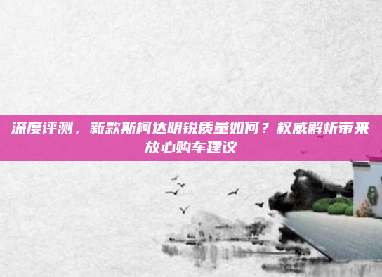 深度评测，新款斯柯达明锐质量如何？权威解析带来放心购车建议