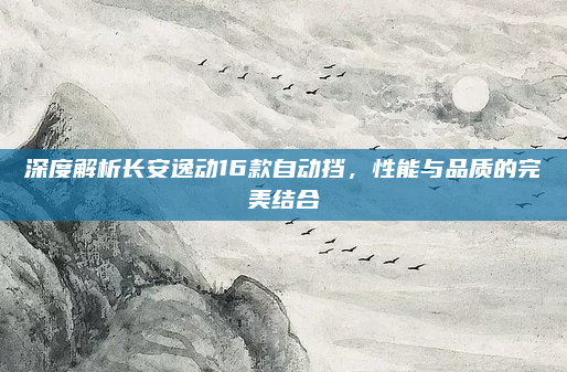 深度解析长安逸动16款自动挡,性能与品质的完美结合