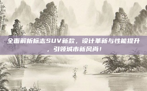 全面解析标志SUV新款,设计革新与性能提升,引领城市新风尚!