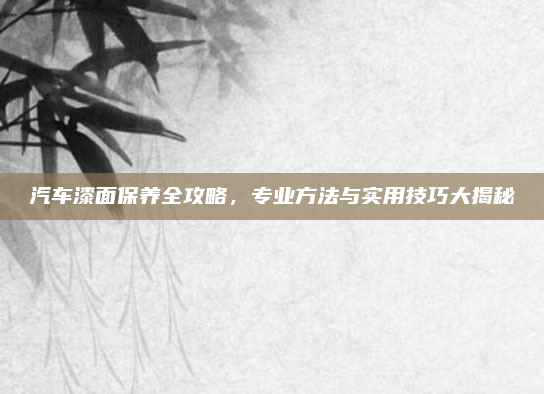 汽车漆面保养全攻略，专业方法与实用技巧大揭秘