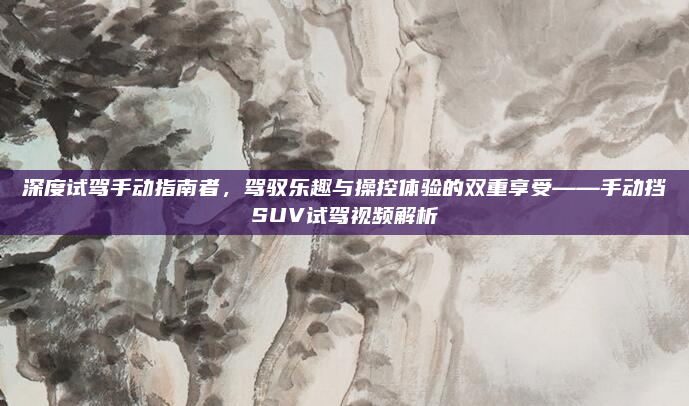 深度试驾手动指南者,驾驭乐趣与操控体验的双重享受——手动挡SUV试驾视频解析