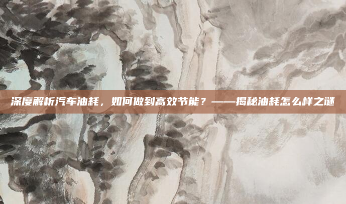 深度解析汽车油耗，如何做到高效节能？——揭秘油耗怎么样之谜