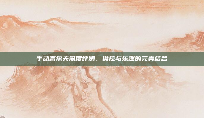 手动高尔夫深度评测,操控与乐趣的完美结合