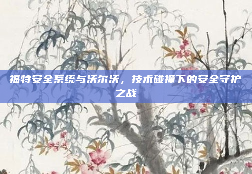 福特安全系统与沃尔沃,技术碰撞下的安全守护之战