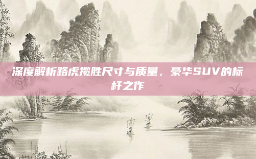 深度解析路虎揽胜尺寸与质量,豪华SUV的标杆之作