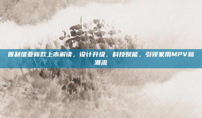 普利维亚新款上市解读,设计升级,科技赋能,引领家用MPV新潮流