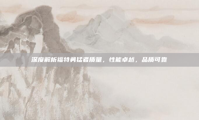 深度解析福特勇猛者质量,性能卓越,品质可靠