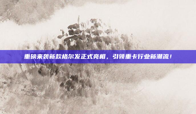 重磅来袭新款格尔发正式亮相,引领重卡行业新潮流!
