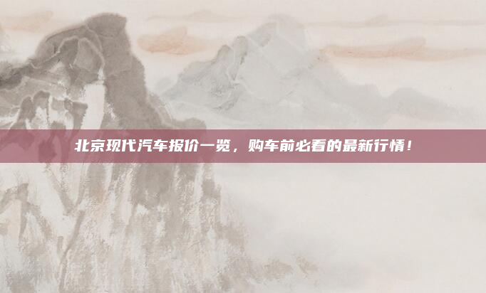 北京现代汽车报价一览,购车前必看的最新行情!